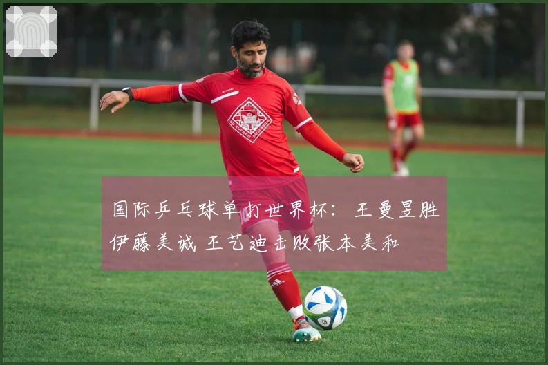 国际乒乓球单打世界杯：王曼昱胜伊藤美诚 王艺迪击败张本美和
