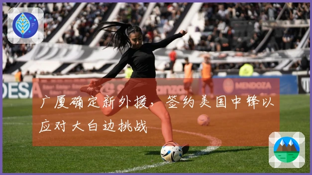 广厦确定新外援，签约美国中锋以应对大白边挑战
