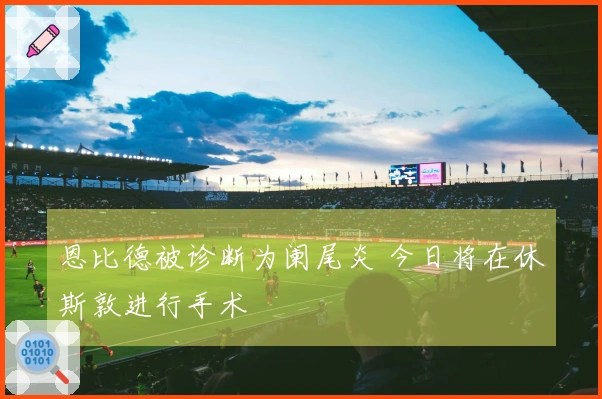 恩比德被诊断为阑尾炎 今日将在休斯敦进行手术