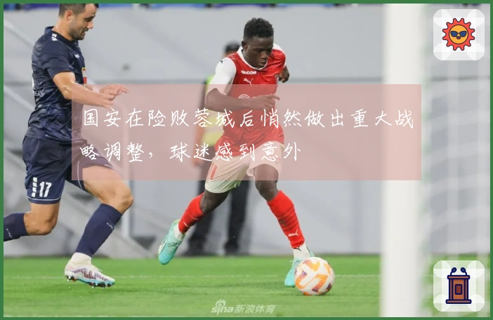 国安在险败蓉城后悄然做出重大战略调整，球迷感到意外