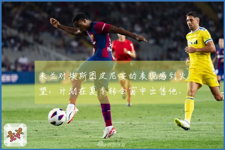 米兰对埃斯图皮尼安的表现感到失望，计划在夏季转会窗中出售他。