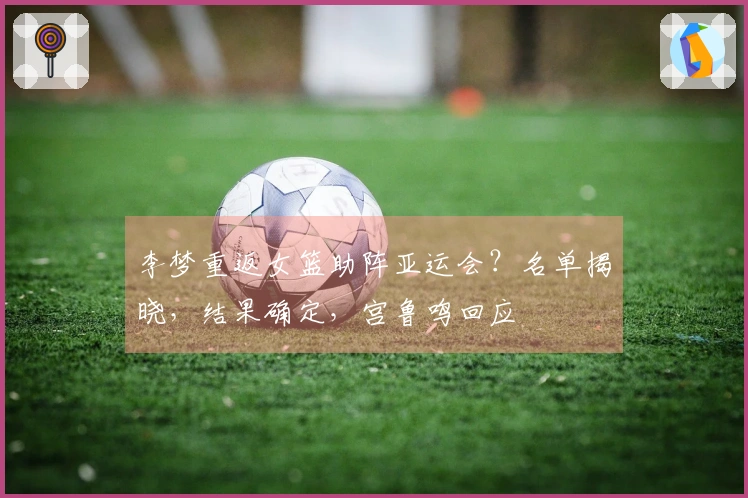 李梦重返女篮助阵亚运会？名单揭晓，结果确定，宫鲁鸣回应