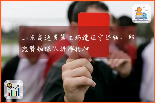 山东高速男篮主场遭辽宁逆转，邱彪赞扬球队拼搏精神