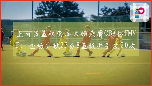 上海男篮祝贺洛夫顿荣膺CBA杯FMVP：全场贡献23分8篮板并引发20次罚球