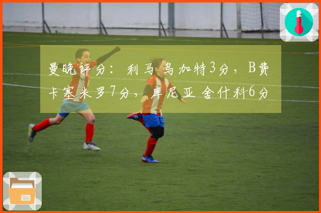 曼晚评分：利马 乌加特3分，B费 卡塞米罗7分，库尼亚 舍什科6分