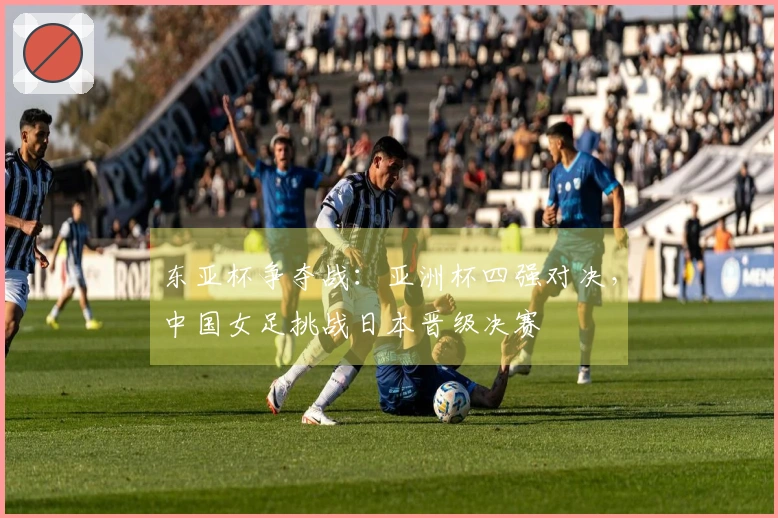东亚杯争夺战：亚洲杯四强对决，中国女足挑战日本晋级决赛