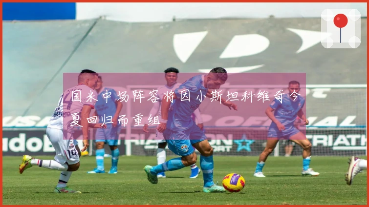 国米中场阵容将因小斯坦科维奇今夏回归而重组
