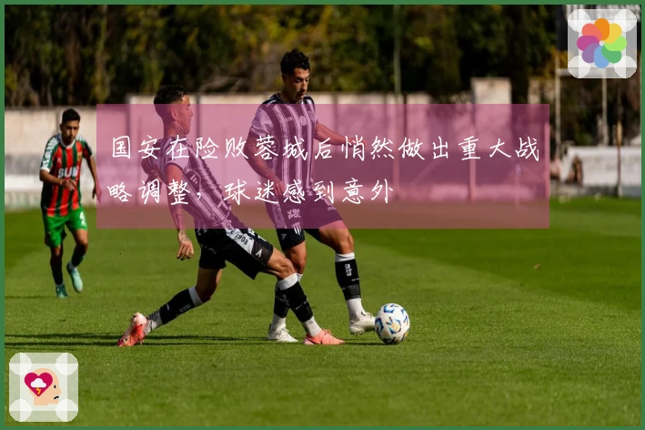 国安在险败蓉城后悄然做出重大战略调整，球迷感到意外