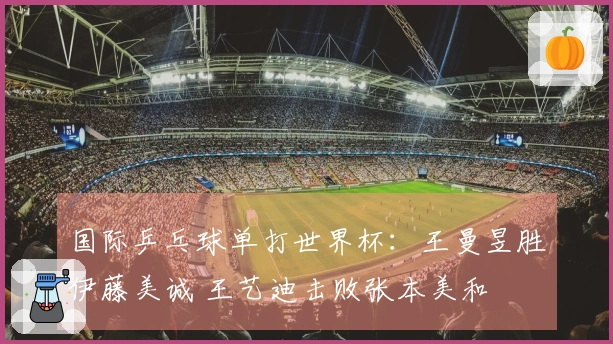 国际乒乓球单打世界杯：王曼昱胜伊藤美诚 王艺迪击败张本美和