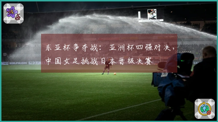 东亚杯争夺战：亚洲杯四强对决，中国女足挑战日本晋级决赛